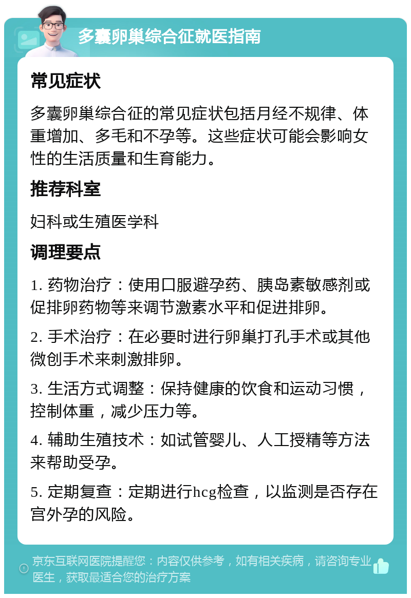 多囊卵巢综合征就医指南 常见症状 多囊卵巢综合征的常见症状包括月经不规律、体重增加、多毛和不孕等。这些症状可能会影响女性的生活质量和生育能力。 推荐科室 妇科或生殖医学科 调理要点 1. 药物治疗：使用口服避孕药、胰岛素敏感剂或促排卵药物等来调节激素水平和促进排卵。 2. 手术治疗：在必要时进行卵巢打孔手术或其他微创手术来刺激排卵。 3. 生活方式调整：保持健康的饮食和运动习惯，控制体重，减少压力等。 4. 辅助生殖技术：如试管婴儿、人工授精等方法来帮助受孕。 5. 定期复查：定期进行hcg检查，以监测是否存在宫外孕的风险。