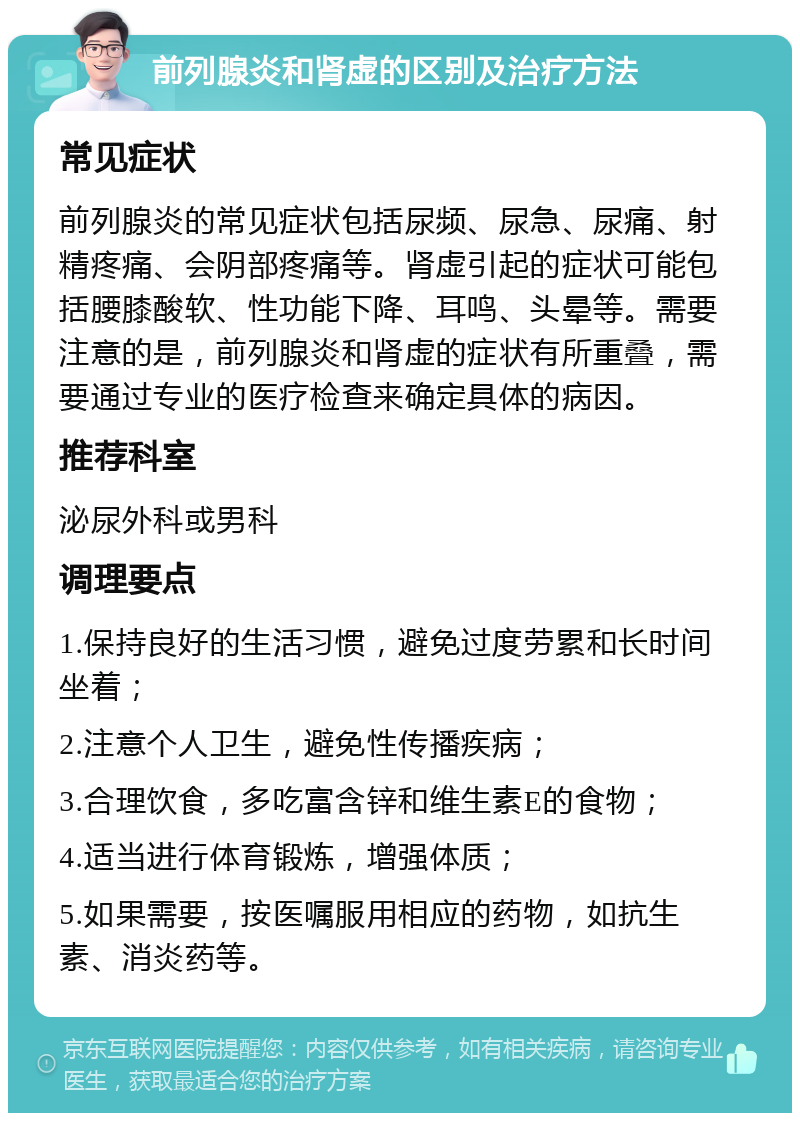 前列腺炎和肾虚的区别及治疗方法 常见症状 前列腺炎的常见症状包括尿频、尿急、尿痛、射精疼痛、会阴部疼痛等。肾虚引起的症状可能包括腰膝酸软、性功能下降、耳鸣、头晕等。需要注意的是，前列腺炎和肾虚的症状有所重叠，需要通过专业的医疗检查来确定具体的病因。 推荐科室 泌尿外科或男科 调理要点 1.保持良好的生活习惯，避免过度劳累和长时间坐着； 2.注意个人卫生，避免性传播疾病； 3.合理饮食，多吃富含锌和维生素E的食物； 4.适当进行体育锻炼，增强体质； 5.如果需要，按医嘱服用相应的药物，如抗生素、消炎药等。