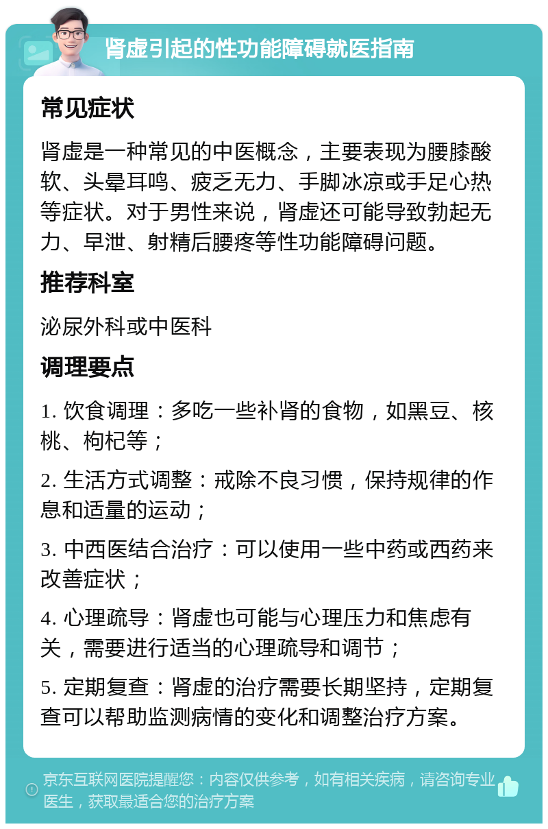 肾虚引起的性功能障碍就医指南 常见症状 肾虚是一种常见的中医概念，主要表现为腰膝酸软、头晕耳鸣、疲乏无力、手脚冰凉或手足心热等症状。对于男性来说，肾虚还可能导致勃起无力、早泄、射精后腰疼等性功能障碍问题。 推荐科室 泌尿外科或中医科 调理要点 1. 饮食调理：多吃一些补肾的食物，如黑豆、核桃、枸杞等； 2. 生活方式调整：戒除不良习惯，保持规律的作息和适量的运动； 3. 中西医结合治疗：可以使用一些中药或西药来改善症状； 4. 心理疏导：肾虚也可能与心理压力和焦虑有关，需要进行适当的心理疏导和调节； 5. 定期复查：肾虚的治疗需要长期坚持，定期复查可以帮助监测病情的变化和调整治疗方案。