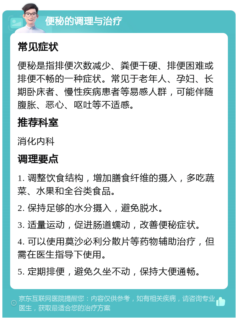 便秘的调理与治疗 常见症状 便秘是指排便次数减少、粪便干硬、排便困难或排便不畅的一种症状。常见于老年人、孕妇、长期卧床者、慢性疾病患者等易感人群，可能伴随腹胀、恶心、呕吐等不适感。 推荐科室 消化内科 调理要点 1. 调整饮食结构，增加膳食纤维的摄入，多吃蔬菜、水果和全谷类食品。 2. 保持足够的水分摄入，避免脱水。 3. 适量运动，促进肠道蠕动，改善便秘症状。 4. 可以使用莫沙必利分散片等药物辅助治疗，但需在医生指导下使用。 5. 定期排便，避免久坐不动，保持大便通畅。