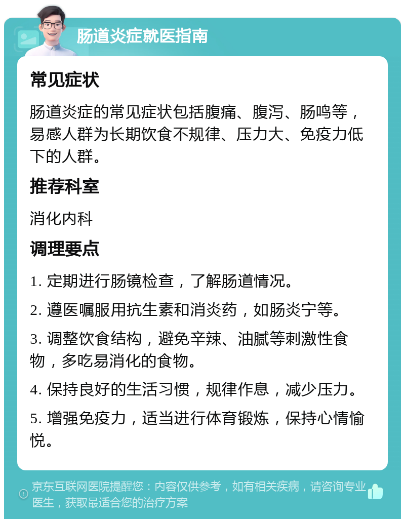 肠道炎症就医指南 常见症状 肠道炎症的常见症状包括腹痛、腹泻、肠鸣等，易感人群为长期饮食不规律、压力大、免疫力低下的人群。 推荐科室 消化内科 调理要点 1. 定期进行肠镜检查，了解肠道情况。 2. 遵医嘱服用抗生素和消炎药，如肠炎宁等。 3. 调整饮食结构，避免辛辣、油腻等刺激性食物，多吃易消化的食物。 4. 保持良好的生活习惯，规律作息，减少压力。 5. 增强免疫力，适当进行体育锻炼，保持心情愉悦。