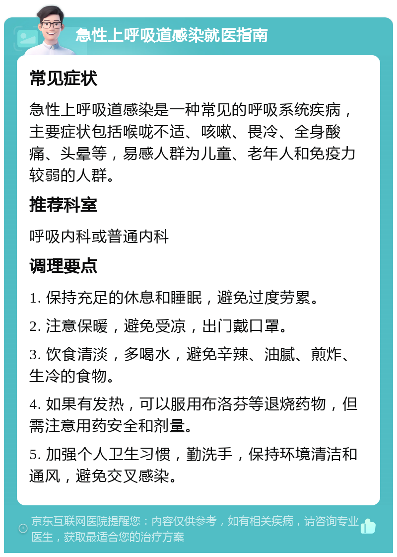 急性上呼吸道感染就医指南 常见症状 急性上呼吸道感染是一种常见的呼吸系统疾病，主要症状包括喉咙不适、咳嗽、畏冷、全身酸痛、头晕等，易感人群为儿童、老年人和免疫力较弱的人群。 推荐科室 呼吸内科或普通内科 调理要点 1. 保持充足的休息和睡眠，避免过度劳累。 2. 注意保暖，避免受凉，出门戴口罩。 3. 饮食清淡，多喝水，避免辛辣、油腻、煎炸、生冷的食物。 4. 如果有发热，可以服用布洛芬等退烧药物，但需注意用药安全和剂量。 5. 加强个人卫生习惯，勤洗手，保持环境清洁和通风，避免交叉感染。