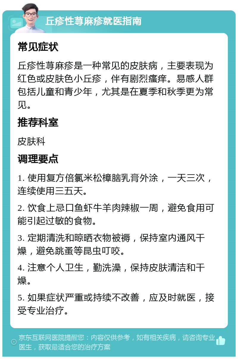 丘疹性荨麻疹就医指南 常见症状 丘疹性荨麻疹是一种常见的皮肤病，主要表现为红色或皮肤色小丘疹，伴有剧烈瘙痒。易感人群包括儿童和青少年，尤其是在夏季和秋季更为常见。 推荐科室 皮肤科 调理要点 1. 使用复方倍氯米松樟脑乳膏外涂，一天三次，连续使用三五天。 2. 饮食上忌口鱼虾牛羊肉辣椒一周，避免食用可能引起过敏的食物。 3. 定期清洗和晾晒衣物被褥，保持室内通风干燥，避免跳蚤等昆虫叮咬。 4. 注意个人卫生，勤洗澡，保持皮肤清洁和干燥。 5. 如果症状严重或持续不改善，应及时就医，接受专业治疗。