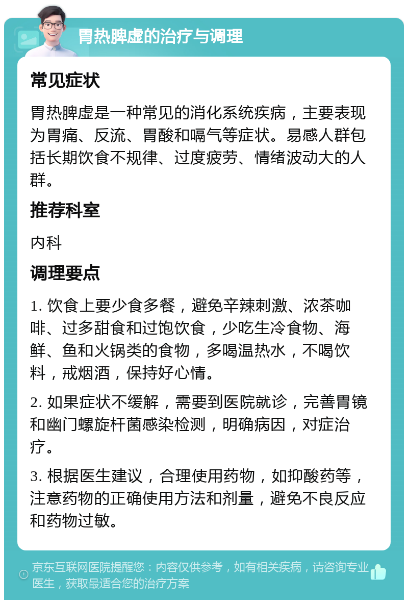 胃热脾虚的治疗与调理 常见症状 胃热脾虚是一种常见的消化系统疾病，主要表现为胃痛、反流、胃酸和嗝气等症状。易感人群包括长期饮食不规律、过度疲劳、情绪波动大的人群。 推荐科室 内科 调理要点 1. 饮食上要少食多餐，避免辛辣刺激、浓茶咖啡、过多甜食和过饱饮食，少吃生冷食物、海鲜、鱼和火锅类的食物，多喝温热水，不喝饮料，戒烟酒，保持好心情。 2. 如果症状不缓解，需要到医院就诊，完善胃镜和幽门螺旋杆菌感染检测，明确病因，对症治疗。 3. 根据医生建议，合理使用药物，如抑酸药等，注意药物的正确使用方法和剂量，避免不良反应和药物过敏。