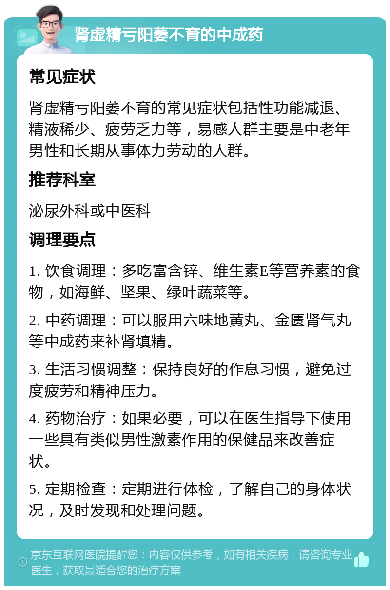 肾虚精亏阳萎不育的中成药 常见症状 肾虚精亏阳萎不育的常见症状包括性功能减退、精液稀少、疲劳乏力等，易感人群主要是中老年男性和长期从事体力劳动的人群。 推荐科室 泌尿外科或中医科 调理要点 1. 饮食调理：多吃富含锌、维生素E等营养素的食物，如海鲜、坚果、绿叶蔬菜等。 2. 中药调理：可以服用六味地黄丸、金匮肾气丸等中成药来补肾填精。 3. 生活习惯调整：保持良好的作息习惯，避免过度疲劳和精神压力。 4. 药物治疗：如果必要，可以在医生指导下使用一些具有类似男性激素作用的保健品来改善症状。 5. 定期检查：定期进行体检，了解自己的身体状况，及时发现和处理问题。