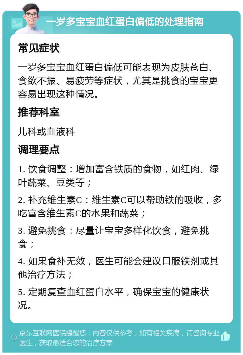 一岁多宝宝血红蛋白偏低的处理指南 常见症状 一岁多宝宝血红蛋白偏低可能表现为皮肤苍白、食欲不振、易疲劳等症状，尤其是挑食的宝宝更容易出现这种情况。 推荐科室 儿科或血液科 调理要点 1. 饮食调整：增加富含铁质的食物，如红肉、绿叶蔬菜、豆类等； 2. 补充维生素C：维生素C可以帮助铁的吸收，多吃富含维生素C的水果和蔬菜； 3. 避免挑食：尽量让宝宝多样化饮食，避免挑食； 4. 如果食补无效，医生可能会建议口服铁剂或其他治疗方法； 5. 定期复查血红蛋白水平，确保宝宝的健康状况。