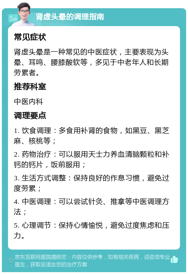 肾虚头晕的调理指南 常见症状 肾虚头晕是一种常见的中医症状，主要表现为头晕、耳鸣、腰膝酸软等，多见于中老年人和长期劳累者。 推荐科室 中医内科 调理要点 1. 饮食调理：多食用补肾的食物，如黑豆、黑芝麻、核桃等； 2. 药物治疗：可以服用天士力养血清脑颗粒和补钙的钙片，饭前服用； 3. 生活方式调整：保持良好的作息习惯，避免过度劳累； 4. 中医调理：可以尝试针灸、推拿等中医调理方法； 5. 心理调节：保持心情愉悦，避免过度焦虑和压力。