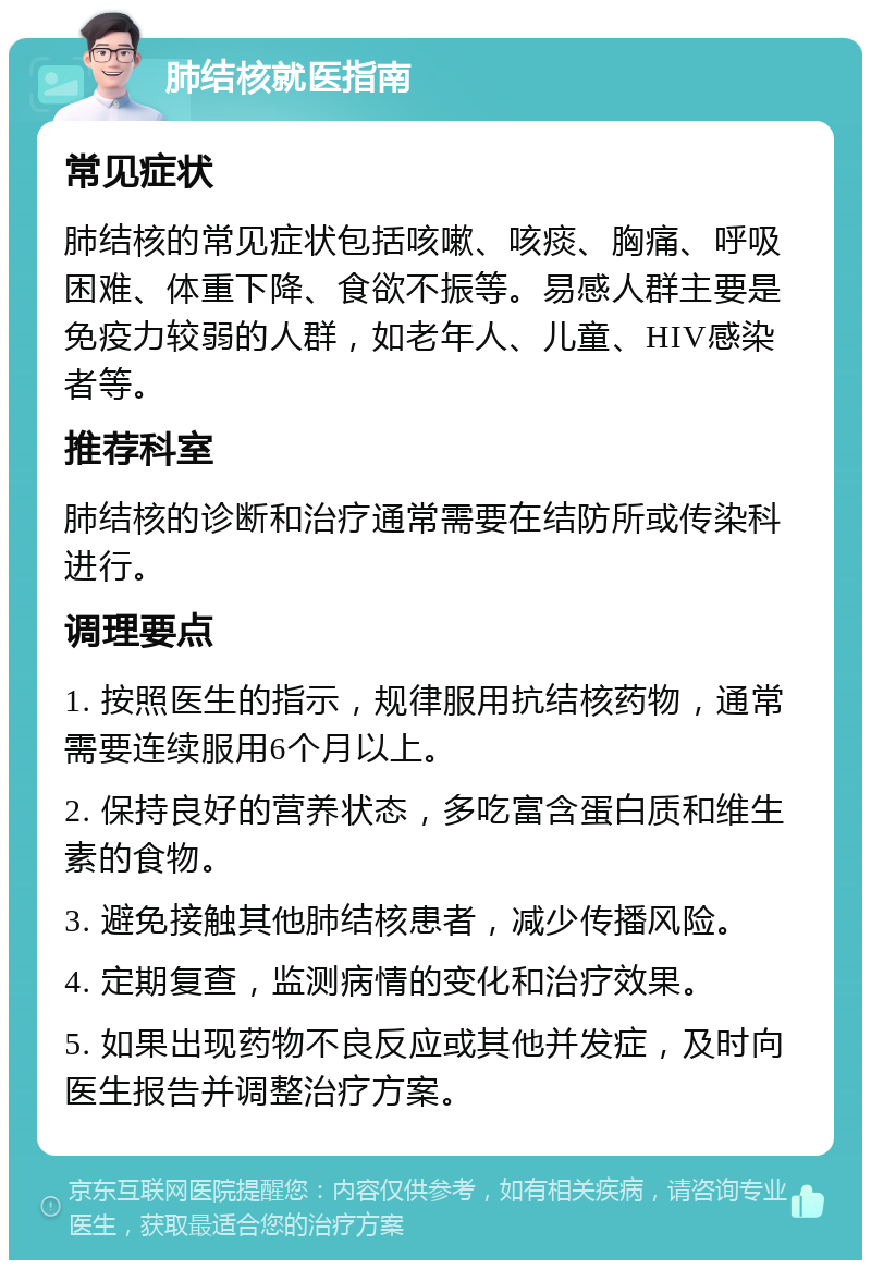 肺结核就医指南 常见症状 肺结核的常见症状包括咳嗽、咳痰、胸痛、呼吸困难、体重下降、食欲不振等。易感人群主要是免疫力较弱的人群，如老年人、儿童、HIV感染者等。 推荐科室 肺结核的诊断和治疗通常需要在结防所或传染科进行。 调理要点 1. 按照医生的指示，规律服用抗结核药物，通常需要连续服用6个月以上。 2. 保持良好的营养状态，多吃富含蛋白质和维生素的食物。 3. 避免接触其他肺结核患者，减少传播风险。 4. 定期复查，监测病情的变化和治疗效果。 5. 如果出现药物不良反应或其他并发症，及时向医生报告并调整治疗方案。