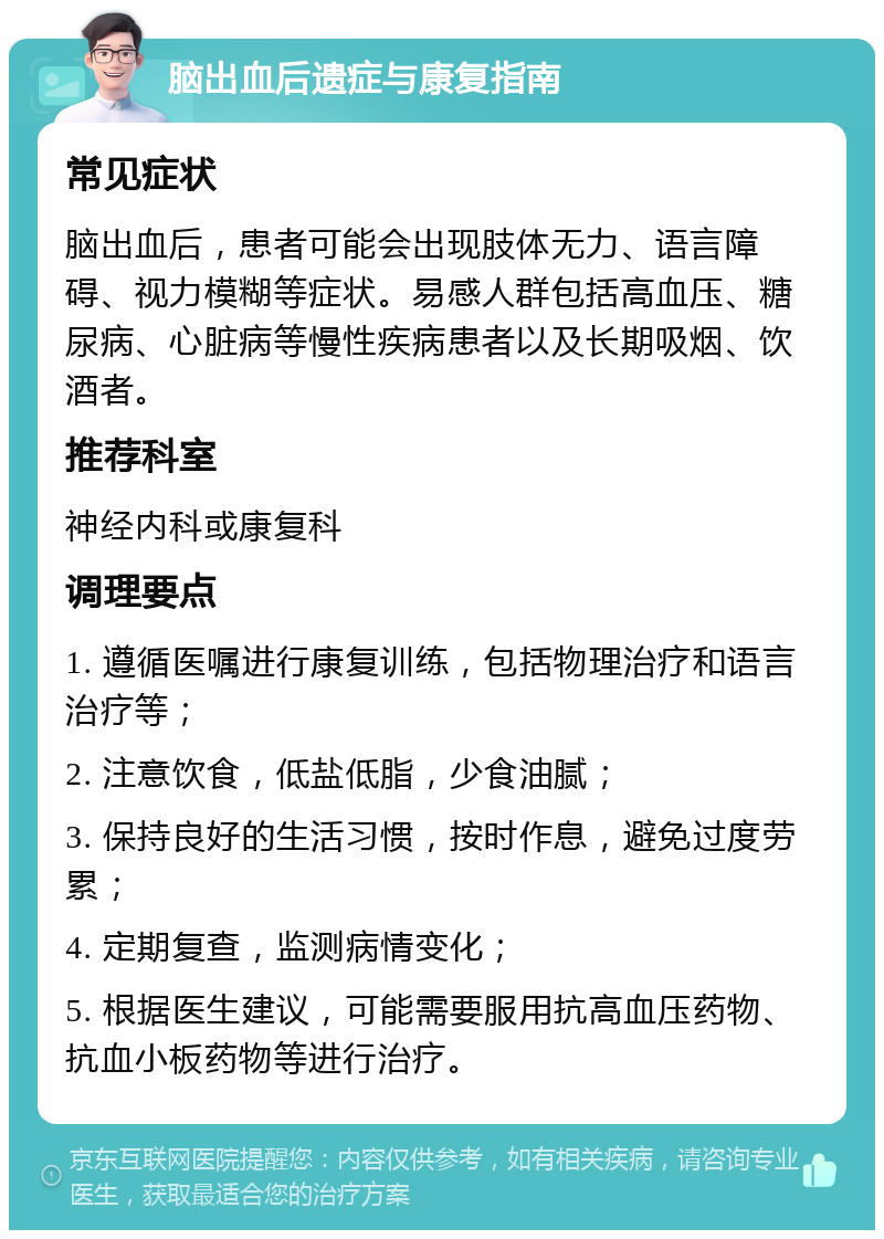 脑出血后遗症与康复指南 常见症状 脑出血后，患者可能会出现肢体无力、语言障碍、视力模糊等症状。易感人群包括高血压、糖尿病、心脏病等慢性疾病患者以及长期吸烟、饮酒者。 推荐科室 神经内科或康复科 调理要点 1. 遵循医嘱进行康复训练，包括物理治疗和语言治疗等； 2. 注意饮食，低盐低脂，少食油腻； 3. 保持良好的生活习惯，按时作息，避免过度劳累； 4. 定期复查，监测病情变化； 5. 根据医生建议，可能需要服用抗高血压药物、抗血小板药物等进行治疗。