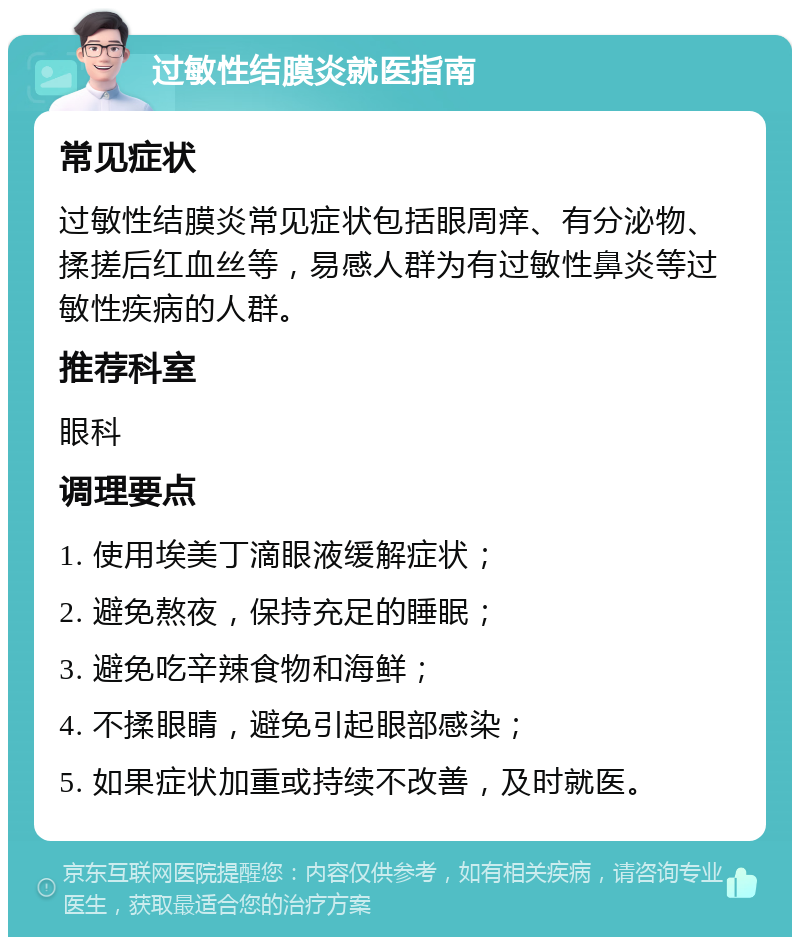 过敏性结膜炎就医指南 常见症状 过敏性结膜炎常见症状包括眼周痒、有分泌物、揉搓后红血丝等，易感人群为有过敏性鼻炎等过敏性疾病的人群。 推荐科室 眼科 调理要点 1. 使用埃美丁滴眼液缓解症状； 2. 避免熬夜，保持充足的睡眠； 3. 避免吃辛辣食物和海鲜； 4. 不揉眼睛，避免引起眼部感染； 5. 如果症状加重或持续不改善，及时就医。