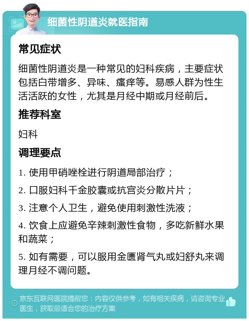 细菌性阴道炎就医指南 常见症状 细菌性阴道炎是一种常见的妇科疾病，主要症状包括白带增多、异味、瘙痒等。易感人群为性生活活跃的女性，尤其是月经中期或月经前后。 推荐科室 妇科 调理要点 1. 使用甲硝唑栓进行阴道局部治疗； 2. 口服妇科千金胶囊或抗宫炎分散片片； 3. 注意个人卫生，避免使用刺激性洗液； 4. 饮食上应避免辛辣刺激性食物，多吃新鲜水果和蔬菜； 5. 如有需要，可以服用金匮肾气丸或妇舒丸来调理月经不调问题。