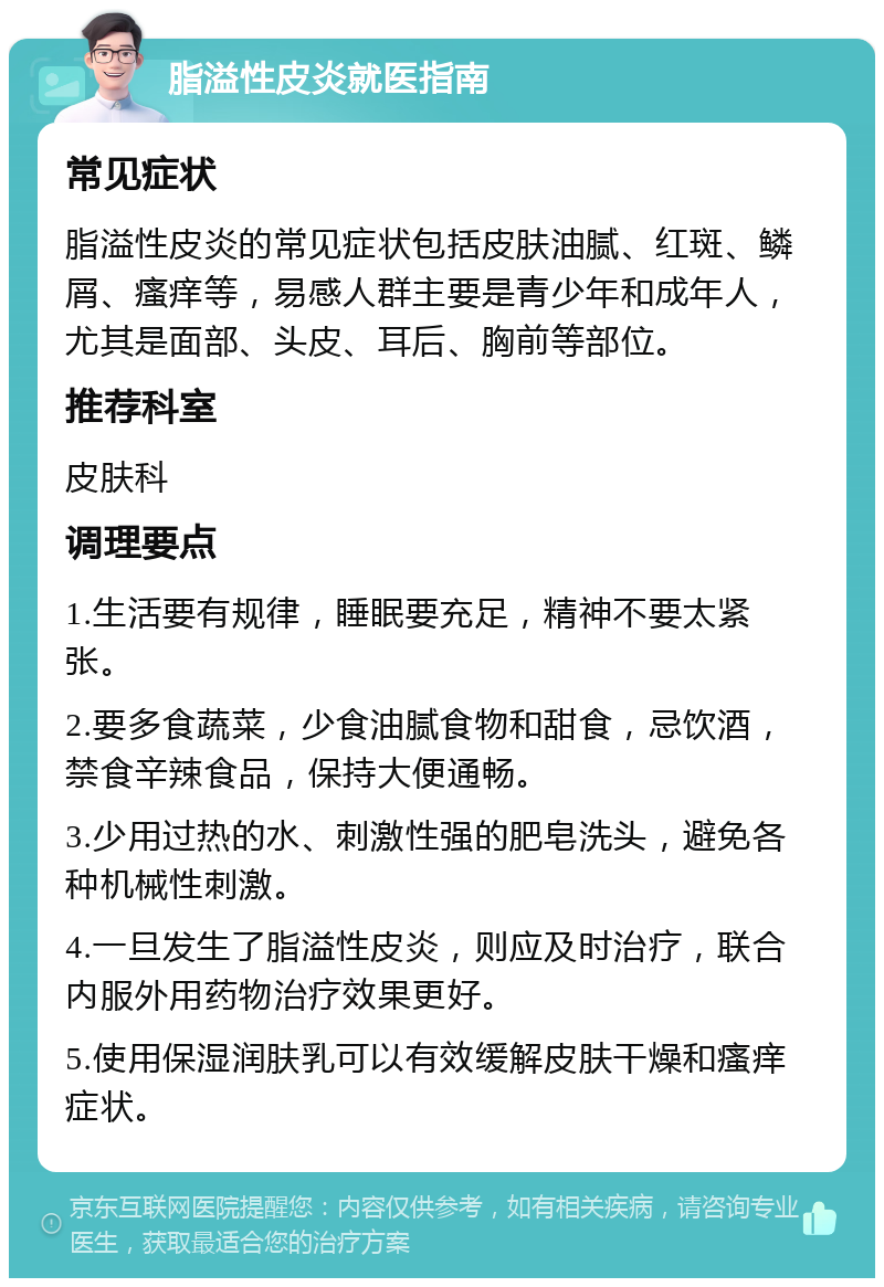 脂溢性皮炎就医指南 常见症状 脂溢性皮炎的常见症状包括皮肤油腻、红斑、鳞屑、瘙痒等，易感人群主要是青少年和成年人，尤其是面部、头皮、耳后、胸前等部位。 推荐科室 皮肤科 调理要点 1.生活要有规律，睡眠要充足，精神不要太紧张。 2.要多食蔬菜，少食油腻食物和甜食，忌饮酒，禁食辛辣食品，保持大便通畅。 3.少用过热的水、刺激性强的肥皂洗头，避免各种机械性刺激。 4.一旦发生了脂溢性皮炎，则应及时治疗，联合内服外用药物治疗效果更好。 5.使用保湿润肤乳可以有效缓解皮肤干燥和瘙痒症状。