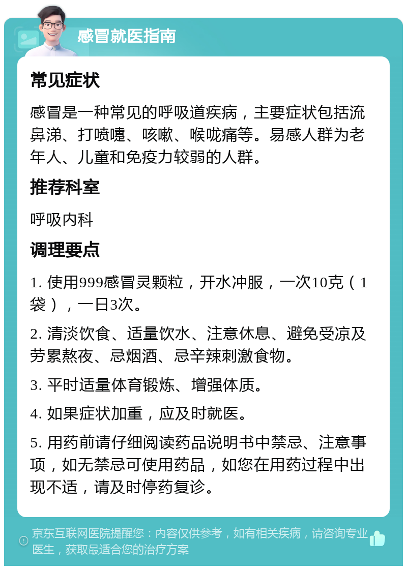 感冒就医指南 常见症状 感冒是一种常见的呼吸道疾病，主要症状包括流鼻涕、打喷嚏、咳嗽、喉咙痛等。易感人群为老年人、儿童和免疫力较弱的人群。 推荐科室 呼吸内科 调理要点 1. 使用999感冒灵颗粒，开水冲服，一次10克（1袋），一日3次。 2. 清淡饮食、适量饮水、注意休息、避免受凉及劳累熬夜、忌烟酒、忌辛辣刺激食物。 3. 平时适量体育锻炼、增强体质。 4. 如果症状加重，应及时就医。 5. 用药前请仔细阅读药品说明书中禁忌、注意事项，如无禁忌可使用药品，如您在用药过程中出现不适，请及时停药复诊。