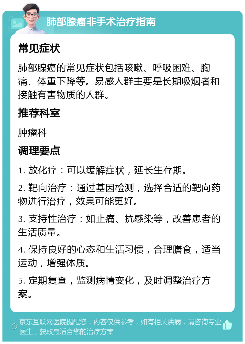 肺部腺癌非手术治疗指南 常见症状 肺部腺癌的常见症状包括咳嗽、呼吸困难、胸痛、体重下降等。易感人群主要是长期吸烟者和接触有害物质的人群。 推荐科室 肿瘤科 调理要点 1. 放化疗：可以缓解症状，延长生存期。 2. 靶向治疗：通过基因检测，选择合适的靶向药物进行治疗，效果可能更好。 3. 支持性治疗：如止痛、抗感染等，改善患者的生活质量。 4. 保持良好的心态和生活习惯，合理膳食，适当运动，增强体质。 5. 定期复查，监测病情变化，及时调整治疗方案。