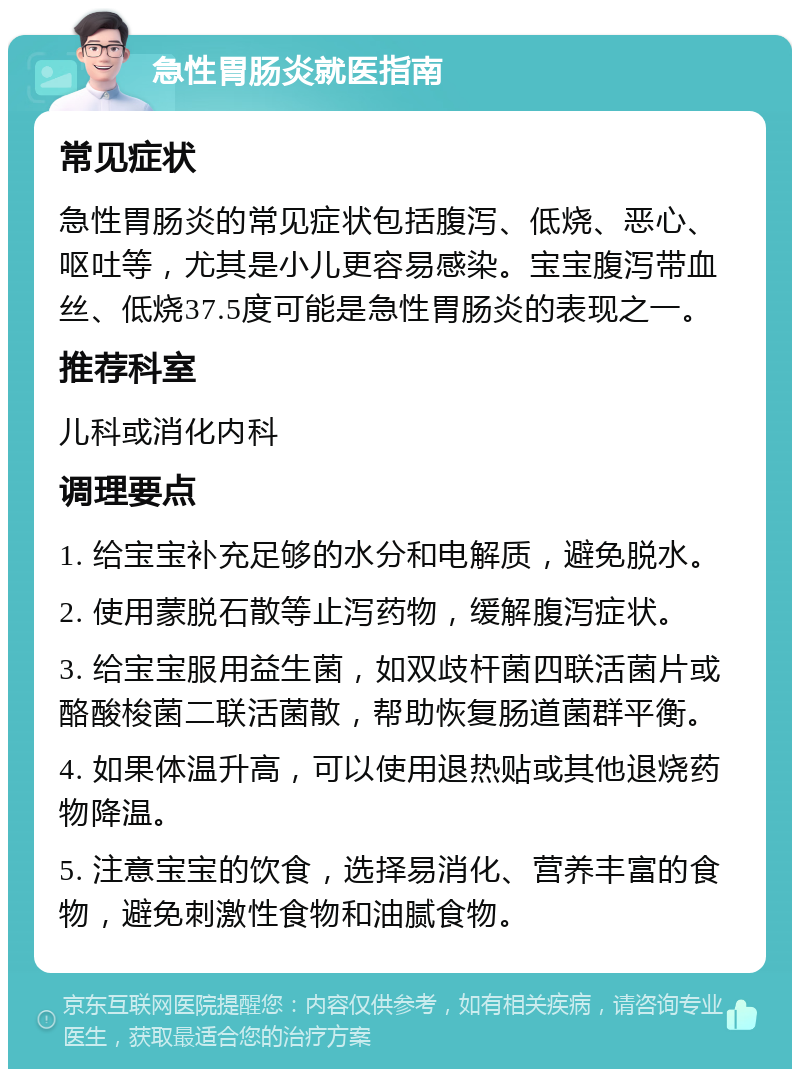 急性胃肠炎就医指南 常见症状 急性胃肠炎的常见症状包括腹泻、低烧、恶心、呕吐等，尤其是小儿更容易感染。宝宝腹泻带血丝、低烧37.5度可能是急性胃肠炎的表现之一。 推荐科室 儿科或消化内科 调理要点 1. 给宝宝补充足够的水分和电解质，避免脱水。 2. 使用蒙脱石散等止泻药物，缓解腹泻症状。 3. 给宝宝服用益生菌，如双歧杆菌四联活菌片或酪酸梭菌二联活菌散，帮助恢复肠道菌群平衡。 4. 如果体温升高，可以使用退热贴或其他退烧药物降温。 5. 注意宝宝的饮食，选择易消化、营养丰富的食物，避免刺激性食物和油腻食物。