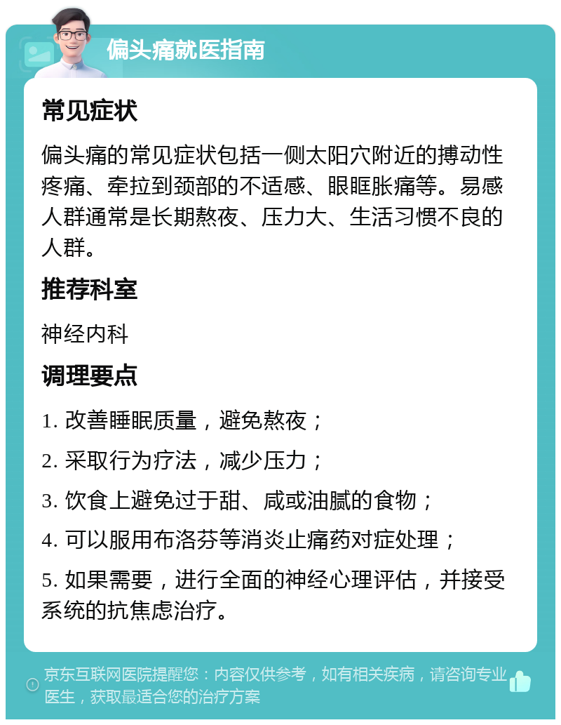 偏头痛就医指南 常见症状 偏头痛的常见症状包括一侧太阳穴附近的搏动性疼痛、牵拉到颈部的不适感、眼眶胀痛等。易感人群通常是长期熬夜、压力大、生活习惯不良的人群。 推荐科室 神经内科 调理要点 1. 改善睡眠质量，避免熬夜； 2. 采取行为疗法，减少压力； 3. 饮食上避免过于甜、咸或油腻的食物； 4. 可以服用布洛芬等消炎止痛药对症处理； 5. 如果需要，进行全面的神经心理评估，并接受系统的抗焦虑治疗。