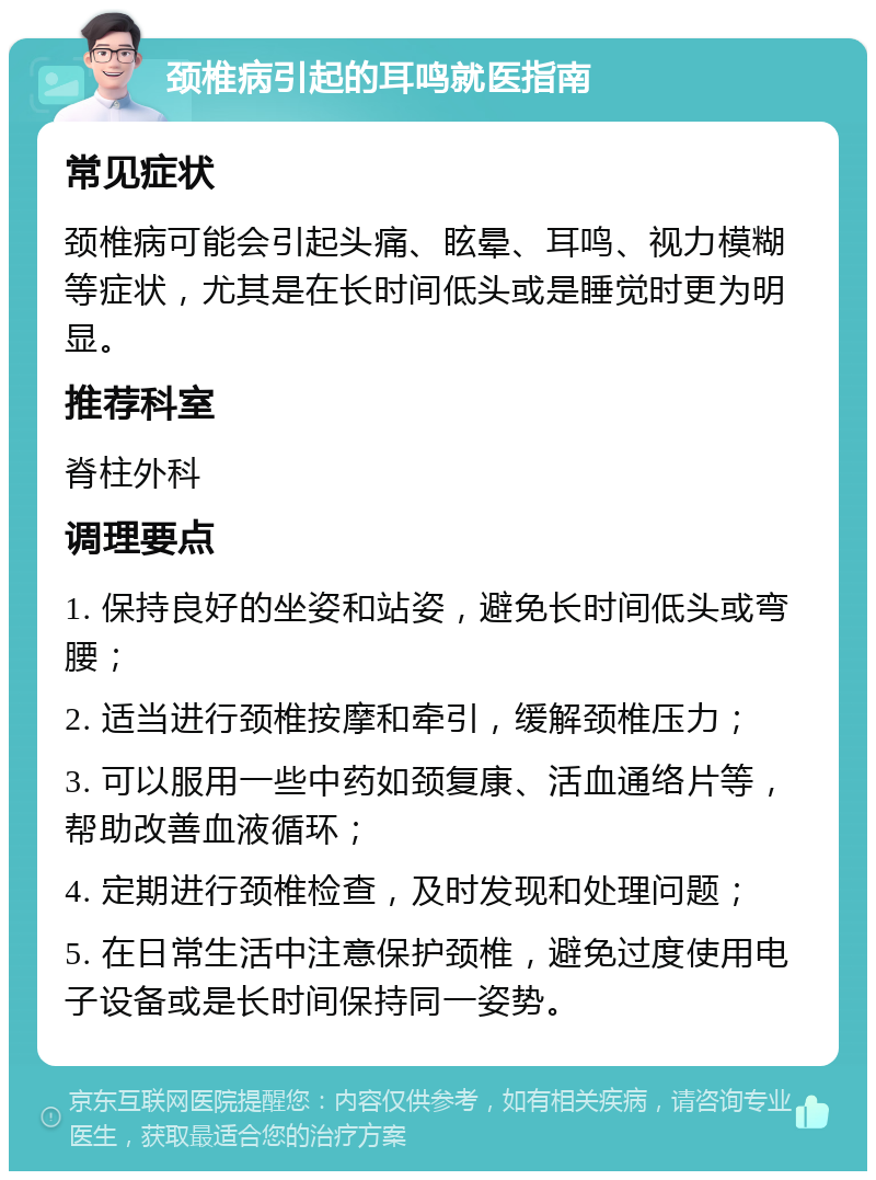 颈椎病引起的耳鸣就医指南 常见症状 颈椎病可能会引起头痛、眩晕、耳鸣、视力模糊等症状，尤其是在长时间低头或是睡觉时更为明显。 推荐科室 脊柱外科 调理要点 1. 保持良好的坐姿和站姿，避免长时间低头或弯腰； 2. 适当进行颈椎按摩和牵引，缓解颈椎压力； 3. 可以服用一些中药如颈复康、活血通络片等，帮助改善血液循环； 4. 定期进行颈椎检查，及时发现和处理问题； 5. 在日常生活中注意保护颈椎，避免过度使用电子设备或是长时间保持同一姿势。