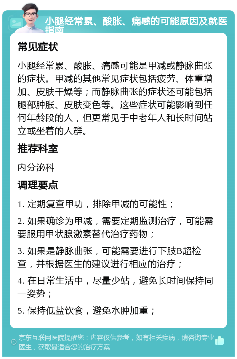 小腿经常累、酸胀、痛感的可能原因及就医指南 常见症状 小腿经常累、酸胀、痛感可能是甲减或静脉曲张的症状。甲减的其他常见症状包括疲劳、体重增加、皮肤干燥等；而静脉曲张的症状还可能包括腿部肿胀、皮肤变色等。这些症状可能影响到任何年龄段的人，但更常见于中老年人和长时间站立或坐着的人群。 推荐科室 内分泌科 调理要点 1. 定期复查甲功，排除甲减的可能性； 2. 如果确诊为甲减，需要定期监测治疗，可能需要服用甲状腺激素替代治疗药物； 3. 如果是静脉曲张，可能需要进行下肢B超检查，并根据医生的建议进行相应的治疗； 4. 在日常生活中，尽量少站，避免长时间保持同一姿势； 5. 保持低盐饮食，避免水肿加重；