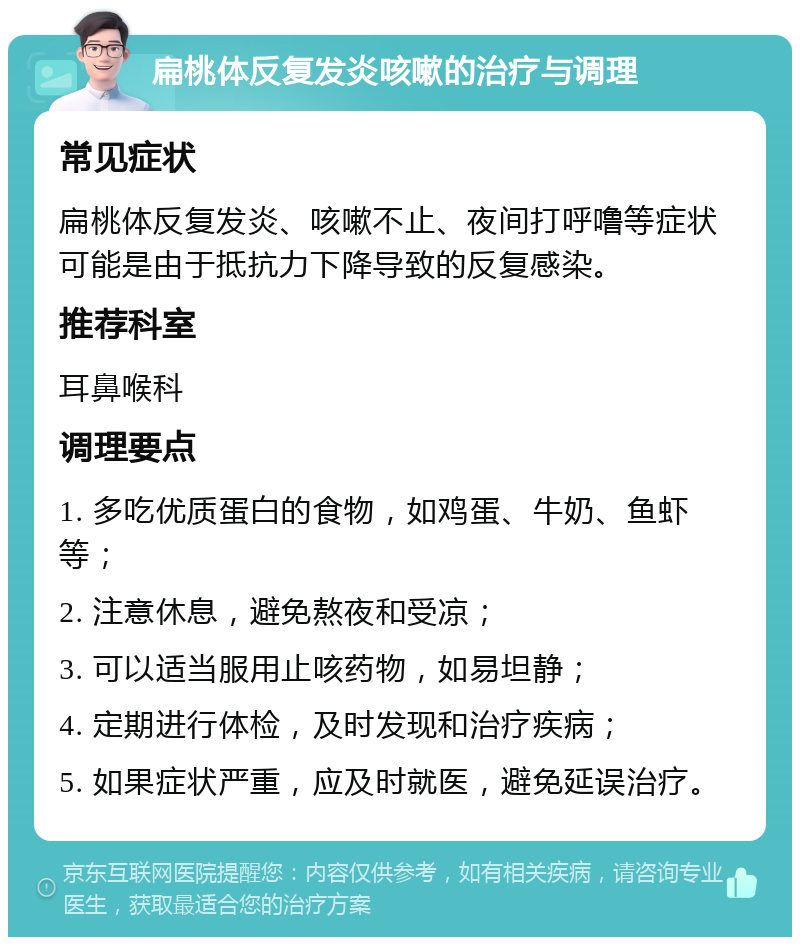 扁桃体反复发炎咳嗽的治疗与调理 常见症状 扁桃体反复发炎、咳嗽不止、夜间打呼噜等症状可能是由于抵抗力下降导致的反复感染。 推荐科室 耳鼻喉科 调理要点 1. 多吃优质蛋白的食物，如鸡蛋、牛奶、鱼虾等； 2. 注意休息，避免熬夜和受凉； 3. 可以适当服用止咳药物，如易坦静； 4. 定期进行体检，及时发现和治疗疾病； 5. 如果症状严重，应及时就医，避免延误治疗。