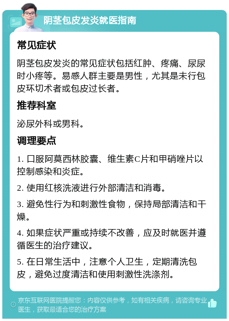 阴茎包皮发炎就医指南 常见症状 阴茎包皮发炎的常见症状包括红肿、疼痛、尿尿时小疼等。易感人群主要是男性，尤其是未行包皮环切术者或包皮过长者。 推荐科室 泌尿外科或男科。 调理要点 1. 口服阿莫西林胶囊、维生素C片和甲硝唑片以控制感染和炎症。 2. 使用红核洗液进行外部清洁和消毒。 3. 避免性行为和刺激性食物，保持局部清洁和干燥。 4. 如果症状严重或持续不改善，应及时就医并遵循医生的治疗建议。 5. 在日常生活中，注意个人卫生，定期清洗包皮，避免过度清洁和使用刺激性洗涤剂。