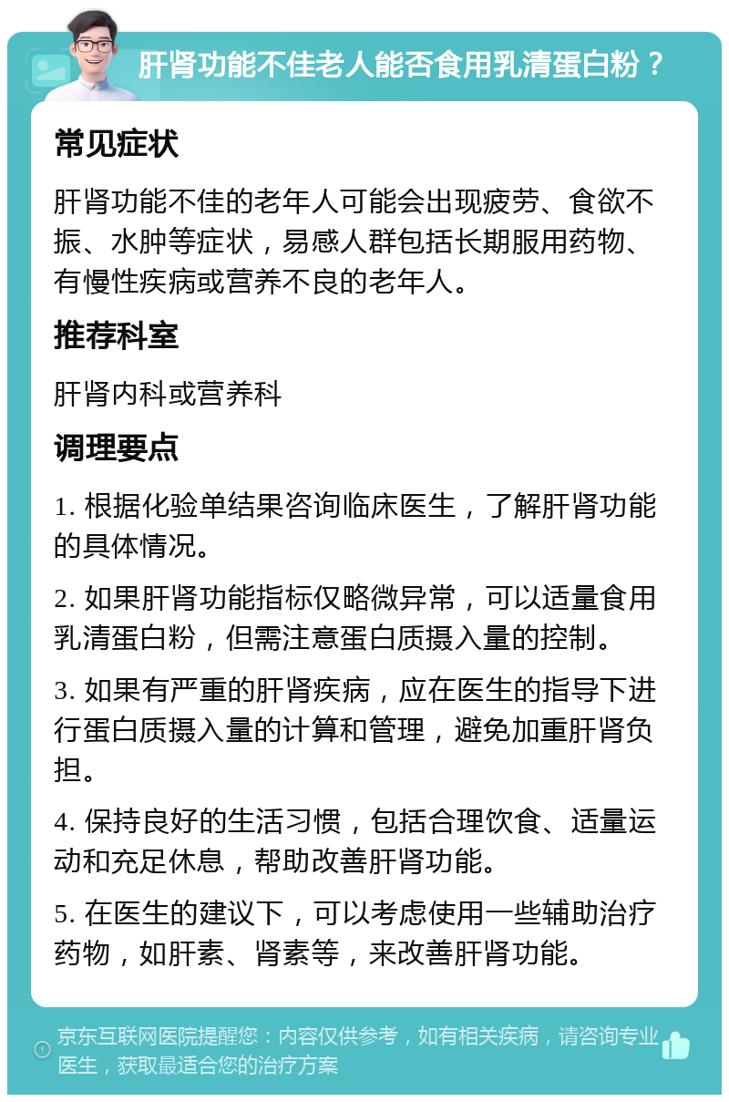 肝肾功能不佳老人能否食用乳清蛋白粉？ 常见症状 肝肾功能不佳的老年人可能会出现疲劳、食欲不振、水肿等症状，易感人群包括长期服用药物、有慢性疾病或营养不良的老年人。 推荐科室 肝肾内科或营养科 调理要点 1. 根据化验单结果咨询临床医生，了解肝肾功能的具体情况。 2. 如果肝肾功能指标仅略微异常，可以适量食用乳清蛋白粉，但需注意蛋白质摄入量的控制。 3. 如果有严重的肝肾疾病，应在医生的指导下进行蛋白质摄入量的计算和管理，避免加重肝肾负担。 4. 保持良好的生活习惯，包括合理饮食、适量运动和充足休息，帮助改善肝肾功能。 5. 在医生的建议下，可以考虑使用一些辅助治疗药物，如肝素、肾素等，来改善肝肾功能。