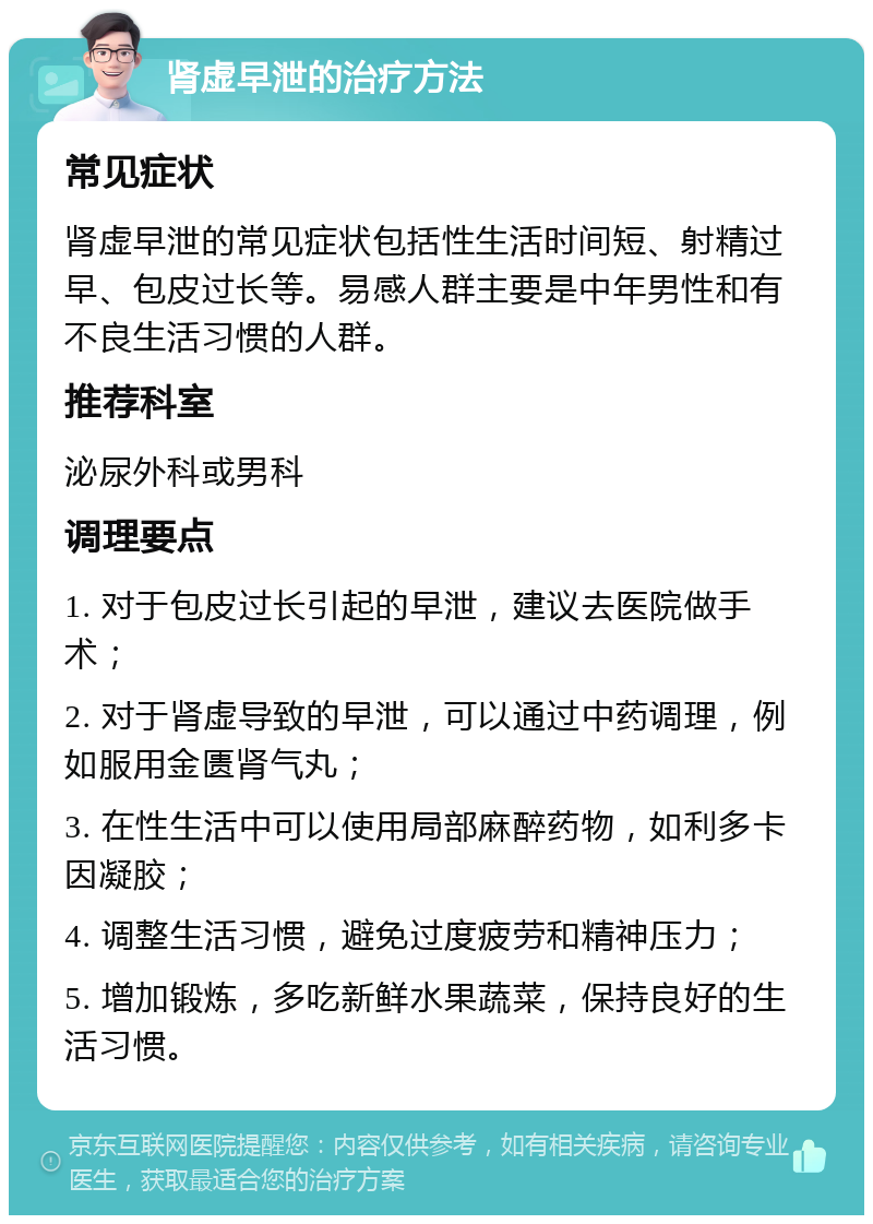 肾虚早泄的治疗方法 常见症状 肾虚早泄的常见症状包括性生活时间短、射精过早、包皮过长等。易感人群主要是中年男性和有不良生活习惯的人群。 推荐科室 泌尿外科或男科 调理要点 1. 对于包皮过长引起的早泄，建议去医院做手术； 2. 对于肾虚导致的早泄，可以通过中药调理，例如服用金匮肾气丸； 3. 在性生活中可以使用局部麻醉药物，如利多卡因凝胶； 4. 调整生活习惯，避免过度疲劳和精神压力； 5. 增加锻炼，多吃新鲜水果蔬菜，保持良好的生活习惯。