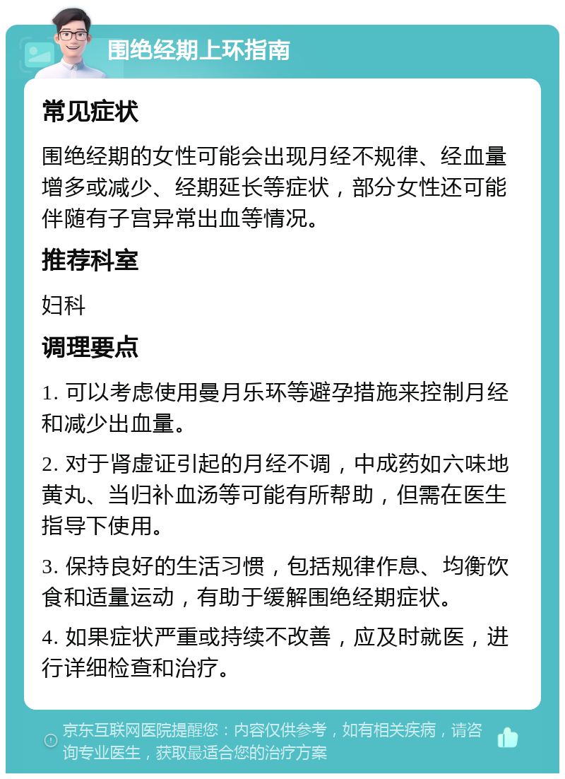 围绝经期上环指南 常见症状 围绝经期的女性可能会出现月经不规律、经血量增多或减少、经期延长等症状，部分女性还可能伴随有子宫异常出血等情况。 推荐科室 妇科 调理要点 1. 可以考虑使用曼月乐环等避孕措施来控制月经和减少出血量。 2. 对于肾虚证引起的月经不调，中成药如六味地黄丸、当归补血汤等可能有所帮助，但需在医生指导下使用。 3. 保持良好的生活习惯，包括规律作息、均衡饮食和适量运动，有助于缓解围绝经期症状。 4. 如果症状严重或持续不改善，应及时就医，进行详细检查和治疗。