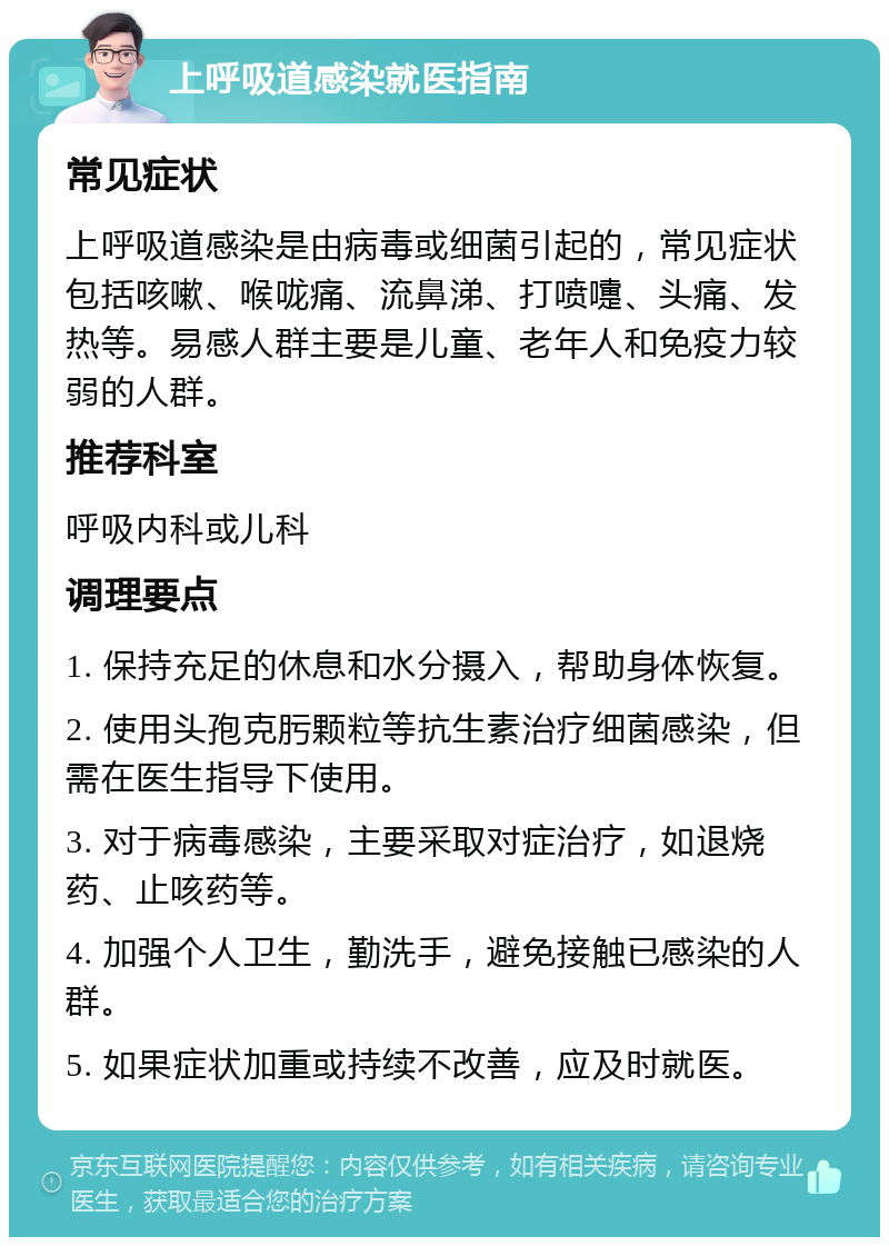 上呼吸道感染就医指南 常见症状 上呼吸道感染是由病毒或细菌引起的，常见症状包括咳嗽、喉咙痛、流鼻涕、打喷嚏、头痛、发热等。易感人群主要是儿童、老年人和免疫力较弱的人群。 推荐科室 呼吸内科或儿科 调理要点 1. 保持充足的休息和水分摄入，帮助身体恢复。 2. 使用头孢克肟颗粒等抗生素治疗细菌感染，但需在医生指导下使用。 3. 对于病毒感染，主要采取对症治疗，如退烧药、止咳药等。 4. 加强个人卫生，勤洗手，避免接触已感染的人群。 5. 如果症状加重或持续不改善，应及时就医。