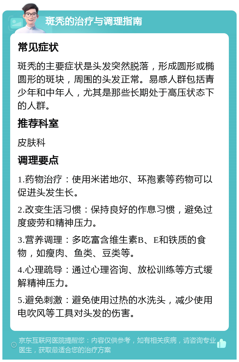 斑秃的治疗与调理指南 常见症状 斑秃的主要症状是头发突然脱落，形成圆形或椭圆形的斑块，周围的头发正常。易感人群包括青少年和中年人，尤其是那些长期处于高压状态下的人群。 推荐科室 皮肤科 调理要点 1.药物治疗：使用米诺地尔、环孢素等药物可以促进头发生长。 2.改变生活习惯：保持良好的作息习惯，避免过度疲劳和精神压力。 3.营养调理：多吃富含维生素B、E和铁质的食物，如瘦肉、鱼类、豆类等。 4.心理疏导：通过心理咨询、放松训练等方式缓解精神压力。 5.避免刺激：避免使用过热的水洗头，减少使用电吹风等工具对头发的伤害。