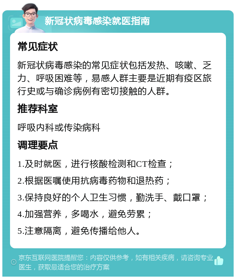 新冠状病毒感染就医指南 常见症状 新冠状病毒感染的常见症状包括发热、咳嗽、乏力、呼吸困难等，易感人群主要是近期有疫区旅行史或与确诊病例有密切接触的人群。 推荐科室 呼吸内科或传染病科 调理要点 1.及时就医，进行核酸检测和CT检查； 2.根据医嘱使用抗病毒药物和退热药； 3.保持良好的个人卫生习惯，勤洗手、戴口罩； 4.加强营养，多喝水，避免劳累； 5.注意隔离，避免传播给他人。