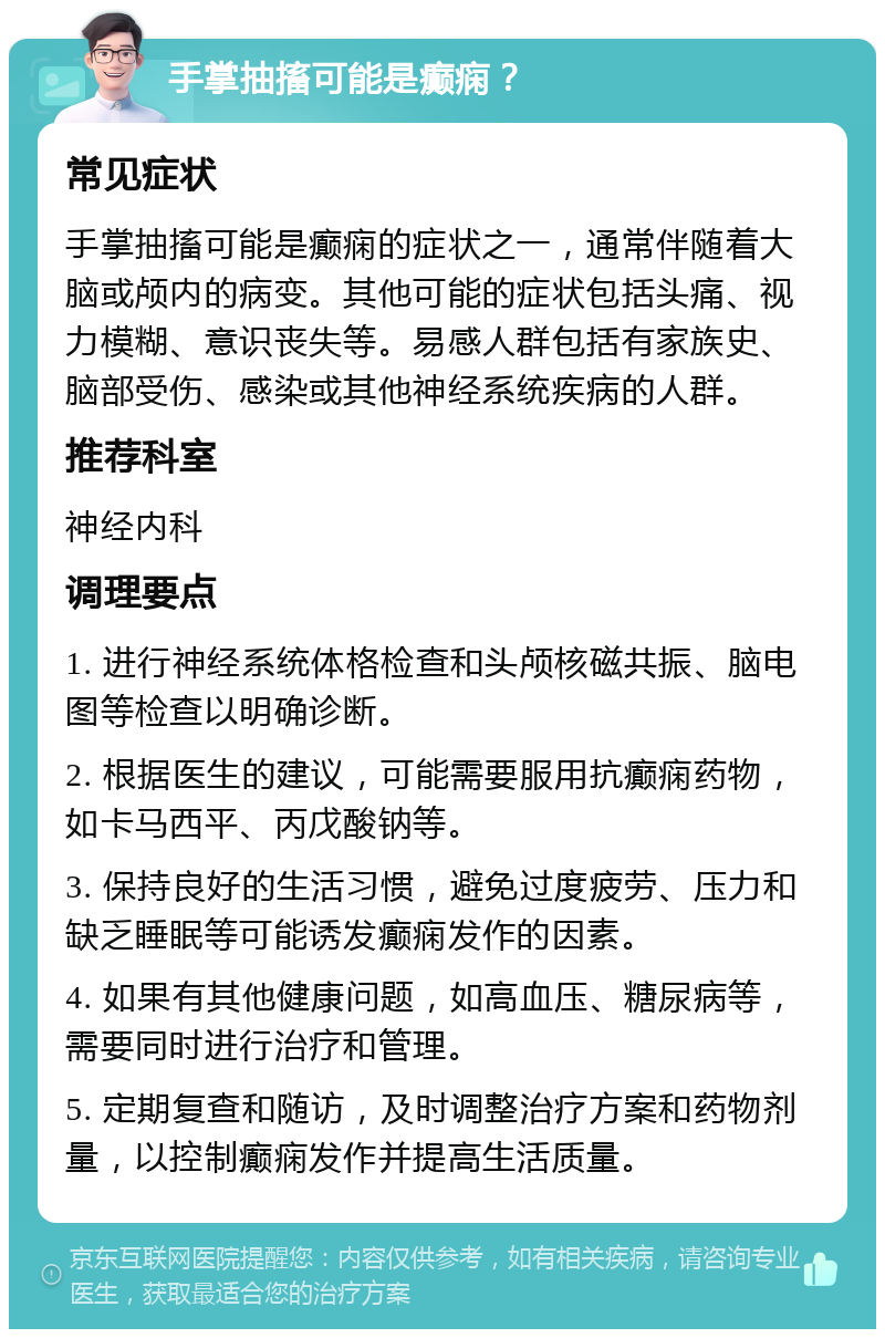 手掌抽搐可能是癫痫？ 常见症状 手掌抽搐可能是癫痫的症状之一，通常伴随着大脑或颅内的病变。其他可能的症状包括头痛、视力模糊、意识丧失等。易感人群包括有家族史、脑部受伤、感染或其他神经系统疾病的人群。 推荐科室 神经内科 调理要点 1. 进行神经系统体格检查和头颅核磁共振、脑电图等检查以明确诊断。 2. 根据医生的建议，可能需要服用抗癫痫药物，如卡马西平、丙戊酸钠等。 3. 保持良好的生活习惯，避免过度疲劳、压力和缺乏睡眠等可能诱发癫痫发作的因素。 4. 如果有其他健康问题，如高血压、糖尿病等，需要同时进行治疗和管理。 5. 定期复查和随访，及时调整治疗方案和药物剂量，以控制癫痫发作并提高生活质量。