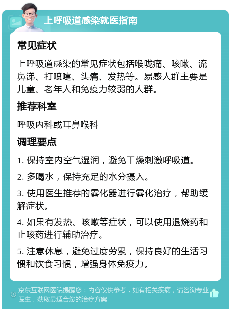 上呼吸道感染就医指南 常见症状 上呼吸道感染的常见症状包括喉咙痛、咳嗽、流鼻涕、打喷嚏、头痛、发热等。易感人群主要是儿童、老年人和免疫力较弱的人群。 推荐科室 呼吸内科或耳鼻喉科 调理要点 1. 保持室内空气湿润，避免干燥刺激呼吸道。 2. 多喝水，保持充足的水分摄入。 3. 使用医生推荐的雾化器进行雾化治疗，帮助缓解症状。 4. 如果有发热、咳嗽等症状，可以使用退烧药和止咳药进行辅助治疗。 5. 注意休息，避免过度劳累，保持良好的生活习惯和饮食习惯，增强身体免疫力。