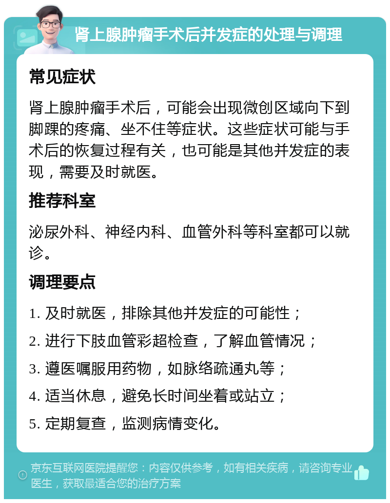 肾上腺肿瘤手术后并发症的处理与调理 常见症状 肾上腺肿瘤手术后，可能会出现微创区域向下到脚踝的疼痛、坐不住等症状。这些症状可能与手术后的恢复过程有关，也可能是其他并发症的表现，需要及时就医。 推荐科室 泌尿外科、神经内科、血管外科等科室都可以就诊。 调理要点 1. 及时就医，排除其他并发症的可能性； 2. 进行下肢血管彩超检查，了解血管情况； 3. 遵医嘱服用药物，如脉络疏通丸等； 4. 适当休息，避免长时间坐着或站立； 5. 定期复查，监测病情变化。