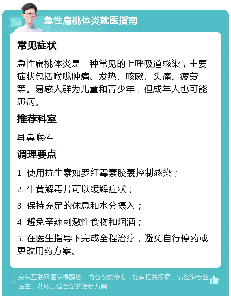 急性扁桃体炎就医指南 常见症状 急性扁桃体炎是一种常见的上呼吸道感染，主要症状包括喉咙肿痛、发热、咳嗽、头痛、疲劳等。易感人群为儿童和青少年，但成年人也可能患病。 推荐科室 耳鼻喉科 调理要点 1. 使用抗生素如罗红霉素胶囊控制感染； 2. 牛黄解毒片可以缓解症状； 3. 保持充足的休息和水分摄入； 4. 避免辛辣刺激性食物和烟酒； 5. 在医生指导下完成全程治疗，避免自行停药或更改用药方案。