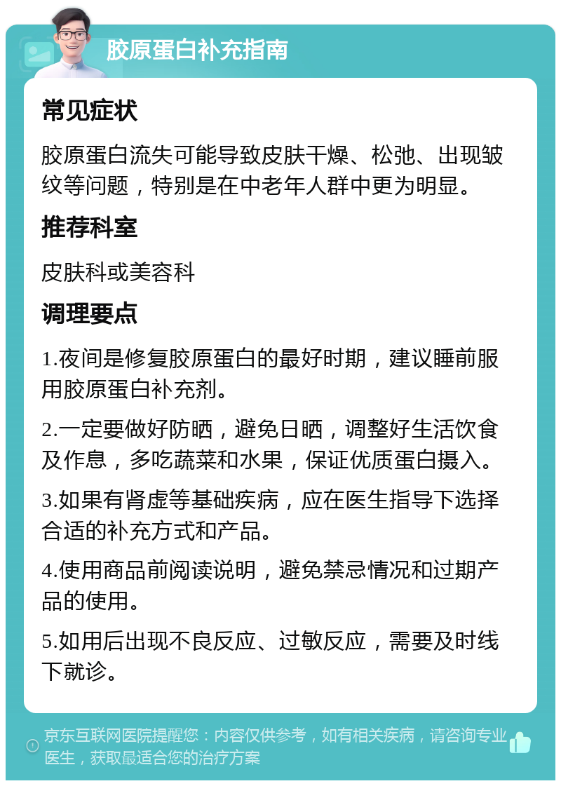 胶原蛋白补充指南 常见症状 胶原蛋白流失可能导致皮肤干燥、松弛、出现皱纹等问题，特别是在中老年人群中更为明显。 推荐科室 皮肤科或美容科 调理要点 1.夜间是修复胶原蛋白的最好时期，建议睡前服用胶原蛋白补充剂。 2.一定要做好防晒，避免日晒，调整好生活饮食及作息，多吃蔬菜和水果，保证优质蛋白摄入。 3.如果有肾虚等基础疾病，应在医生指导下选择合适的补充方式和产品。 4.使用商品前阅读说明，避免禁忌情况和过期产品的使用。 5.如用后出现不良反应、过敏反应，需要及时线下就诊。