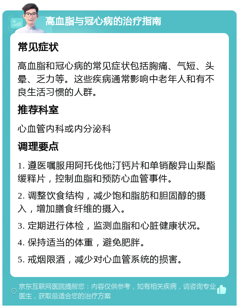 高血脂与冠心病的治疗指南 常见症状 高血脂和冠心病的常见症状包括胸痛、气短、头晕、乏力等。这些疾病通常影响中老年人和有不良生活习惯的人群。 推荐科室 心血管内科或内分泌科 调理要点 1. 遵医嘱服用阿托伐他汀钙片和单销酸异山梨酯缓释片，控制血脂和预防心血管事件。 2. 调整饮食结构，减少饱和脂肪和胆固醇的摄入，增加膳食纤维的摄入。 3. 定期进行体检，监测血脂和心脏健康状况。 4. 保持适当的体重，避免肥胖。 5. 戒烟限酒，减少对心血管系统的损害。