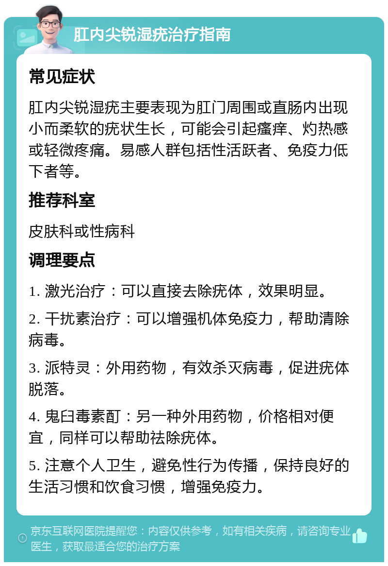 肛内尖锐湿疣治疗指南 常见症状 肛内尖锐湿疣主要表现为肛门周围或直肠内出现小而柔软的疣状生长，可能会引起瘙痒、灼热感或轻微疼痛。易感人群包括性活跃者、免疫力低下者等。 推荐科室 皮肤科或性病科 调理要点 1. 激光治疗：可以直接去除疣体，效果明显。 2. 干扰素治疗：可以增强机体免疫力，帮助清除病毒。 3. 派特灵：外用药物，有效杀灭病毒，促进疣体脱落。 4. 鬼臼毒素酊：另一种外用药物，价格相对便宜，同样可以帮助祛除疣体。 5. 注意个人卫生，避免性行为传播，保持良好的生活习惯和饮食习惯，增强免疫力。