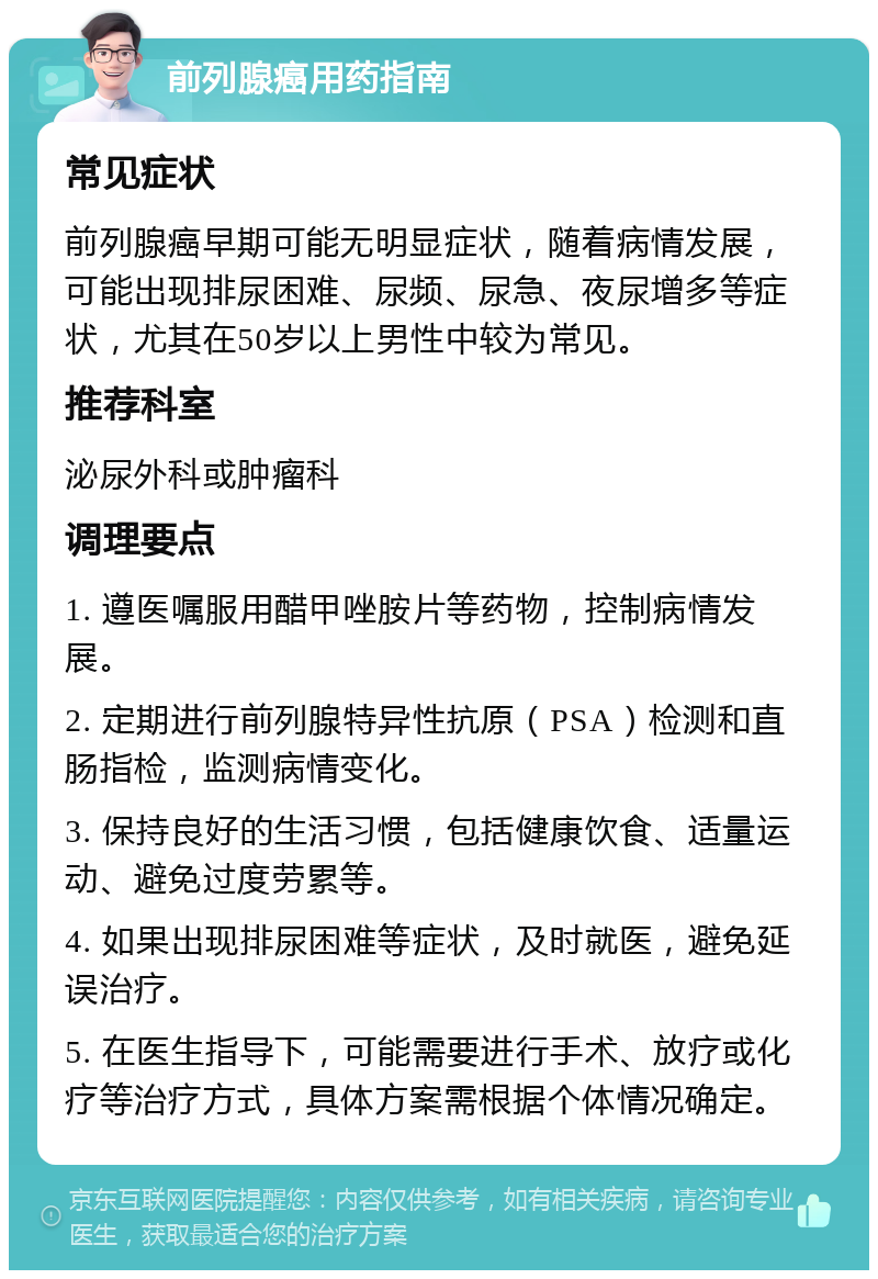 前列腺癌用药指南 常见症状 前列腺癌早期可能无明显症状，随着病情发展，可能出现排尿困难、尿频、尿急、夜尿增多等症状，尤其在50岁以上男性中较为常见。 推荐科室 泌尿外科或肿瘤科 调理要点 1. 遵医嘱服用醋甲唑胺片等药物，控制病情发展。 2. 定期进行前列腺特异性抗原（PSA）检测和直肠指检，监测病情变化。 3. 保持良好的生活习惯，包括健康饮食、适量运动、避免过度劳累等。 4. 如果出现排尿困难等症状，及时就医，避免延误治疗。 5. 在医生指导下，可能需要进行手术、放疗或化疗等治疗方式，具体方案需根据个体情况确定。