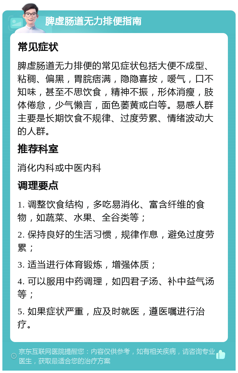 脾虚肠道无力排便指南 常见症状 脾虚肠道无力排便的常见症状包括大便不成型、粘稠、偏黑，胃脘痞满，隐隐喜按，嗳气，口不知味，甚至不思饮食，精神不振，形体消瘦，肢体倦怠，少气懒言，面色萎黄或白等。易感人群主要是长期饮食不规律、过度劳累、情绪波动大的人群。 推荐科室 消化内科或中医内科 调理要点 1. 调整饮食结构，多吃易消化、富含纤维的食物，如蔬菜、水果、全谷类等； 2. 保持良好的生活习惯，规律作息，避免过度劳累； 3. 适当进行体育锻炼，增强体质； 4. 可以服用中药调理，如四君子汤、补中益气汤等； 5. 如果症状严重，应及时就医，遵医嘱进行治疗。