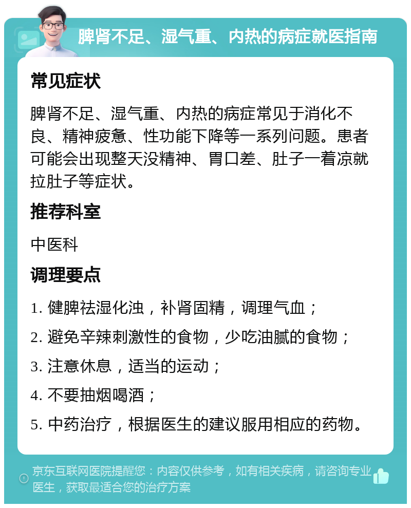 脾肾不足、湿气重、内热的病症就医指南 常见症状 脾肾不足、湿气重、内热的病症常见于消化不良、精神疲惫、性功能下降等一系列问题。患者可能会出现整天没精神、胃口差、肚子一着凉就拉肚子等症状。 推荐科室 中医科 调理要点 1. 健脾祛湿化浊，补肾固精，调理气血； 2. 避免辛辣刺激性的食物，少吃油腻的食物； 3. 注意休息，适当的运动； 4. 不要抽烟喝酒； 5. 中药治疗，根据医生的建议服用相应的药物。