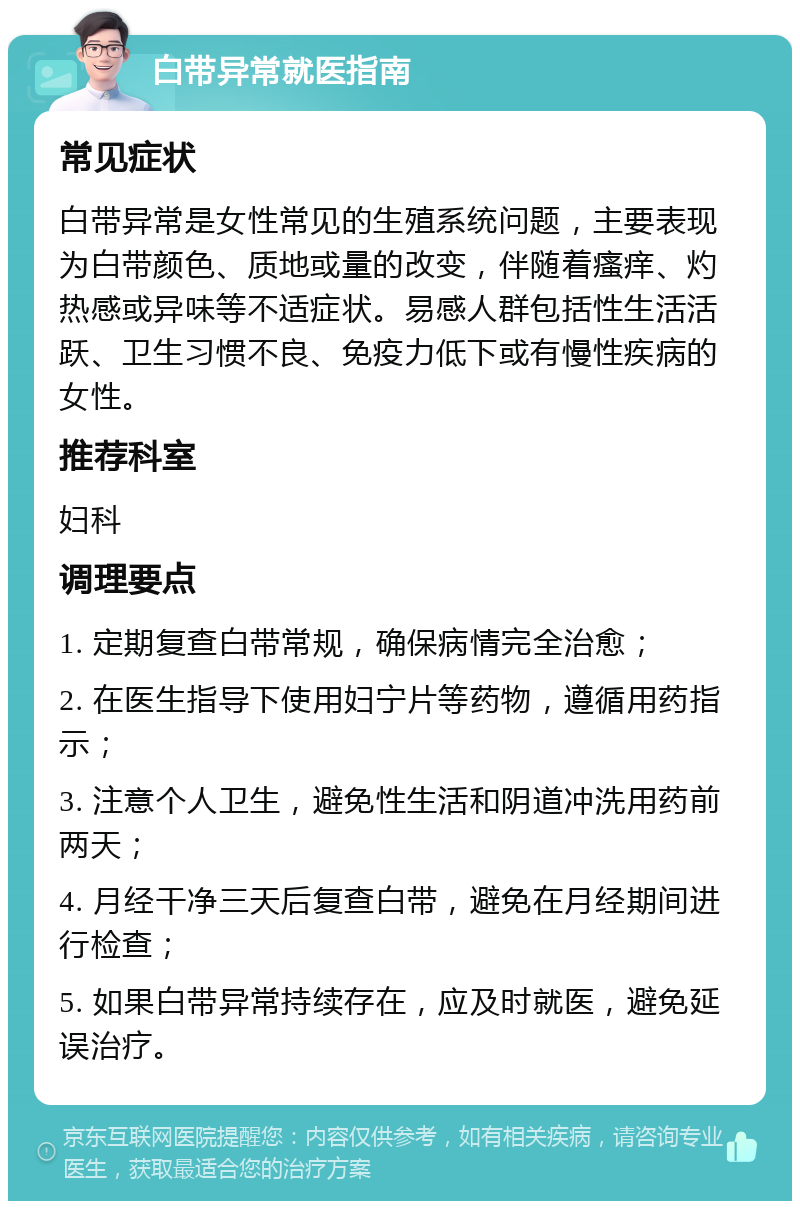 白带异常就医指南 常见症状 白带异常是女性常见的生殖系统问题，主要表现为白带颜色、质地或量的改变，伴随着瘙痒、灼热感或异味等不适症状。易感人群包括性生活活跃、卫生习惯不良、免疫力低下或有慢性疾病的女性。 推荐科室 妇科 调理要点 1. 定期复查白带常规，确保病情完全治愈； 2. 在医生指导下使用妇宁片等药物，遵循用药指示； 3. 注意个人卫生，避免性生活和阴道冲洗用药前两天； 4. 月经干净三天后复查白带，避免在月经期间进行检查； 5. 如果白带异常持续存在，应及时就医，避免延误治疗。