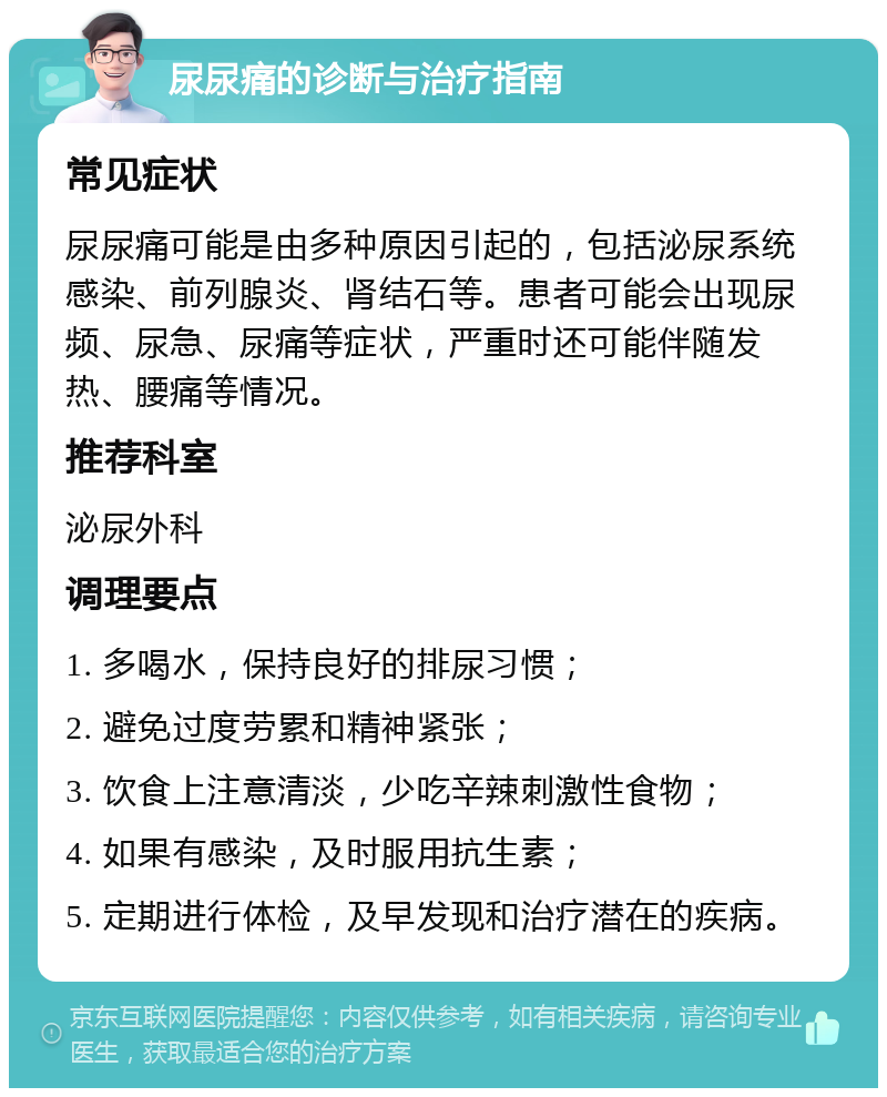 尿尿痛的诊断与治疗指南 常见症状 尿尿痛可能是由多种原因引起的，包括泌尿系统感染、前列腺炎、肾结石等。患者可能会出现尿频、尿急、尿痛等症状，严重时还可能伴随发热、腰痛等情况。 推荐科室 泌尿外科 调理要点 1. 多喝水，保持良好的排尿习惯； 2. 避免过度劳累和精神紧张； 3. 饮食上注意清淡，少吃辛辣刺激性食物； 4. 如果有感染，及时服用抗生素； 5. 定期进行体检，及早发现和治疗潜在的疾病。