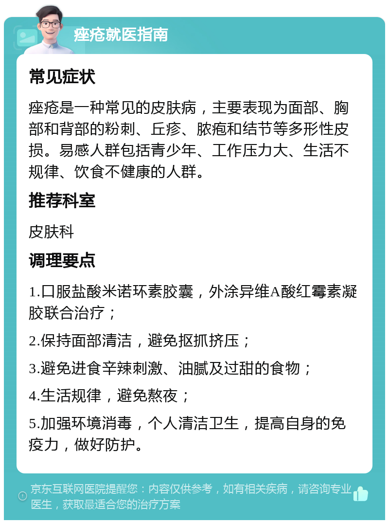 痤疮就医指南 常见症状 痤疮是一种常见的皮肤病，主要表现为面部、胸部和背部的粉刺、丘疹、脓疱和结节等多形性皮损。易感人群包括青少年、工作压力大、生活不规律、饮食不健康的人群。 推荐科室 皮肤科 调理要点 1.口服盐酸米诺环素胶囊，外涂异维A酸红霉素凝胶联合治疗； 2.保持面部清洁，避免抠抓挤压； 3.避免进食辛辣刺激、油腻及过甜的食物； 4.生活规律，避免熬夜； 5.加强环境消毒，个人清洁卫生，提高自身的免疫力，做好防护。