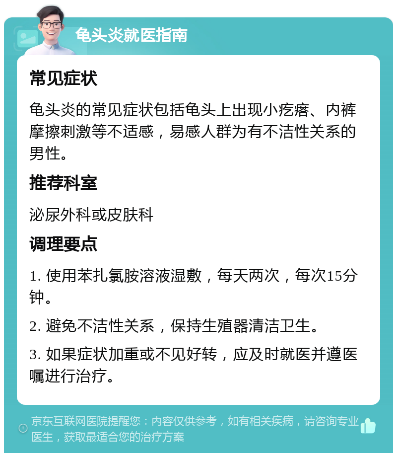 龟头炎就医指南 常见症状 龟头炎的常见症状包括龟头上出现小疙瘩、内裤摩擦刺激等不适感，易感人群为有不洁性关系的男性。 推荐科室 泌尿外科或皮肤科 调理要点 1. 使用苯扎氯胺溶液湿敷，每天两次，每次15分钟。 2. 避免不洁性关系，保持生殖器清洁卫生。 3. 如果症状加重或不见好转，应及时就医并遵医嘱进行治疗。