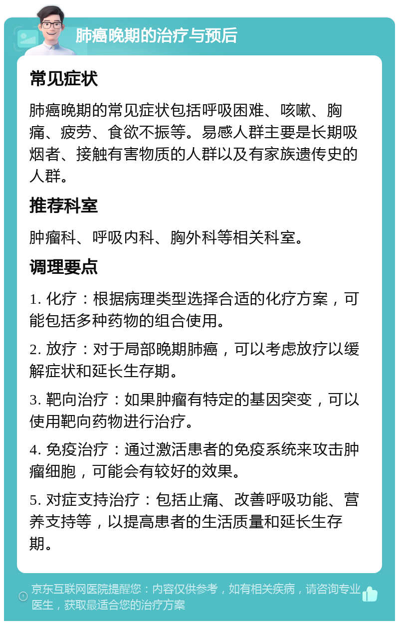 肺癌晚期的治疗与预后 常见症状 肺癌晚期的常见症状包括呼吸困难、咳嗽、胸痛、疲劳、食欲不振等。易感人群主要是长期吸烟者、接触有害物质的人群以及有家族遗传史的人群。 推荐科室 肿瘤科、呼吸内科、胸外科等相关科室。 调理要点 1. 化疗：根据病理类型选择合适的化疗方案，可能包括多种药物的组合使用。 2. 放疗：对于局部晚期肺癌，可以考虑放疗以缓解症状和延长生存期。 3. 靶向治疗：如果肿瘤有特定的基因突变，可以使用靶向药物进行治疗。 4. 免疫治疗：通过激活患者的免疫系统来攻击肿瘤细胞，可能会有较好的效果。 5. 对症支持治疗：包括止痛、改善呼吸功能、营养支持等，以提高患者的生活质量和延长生存期。