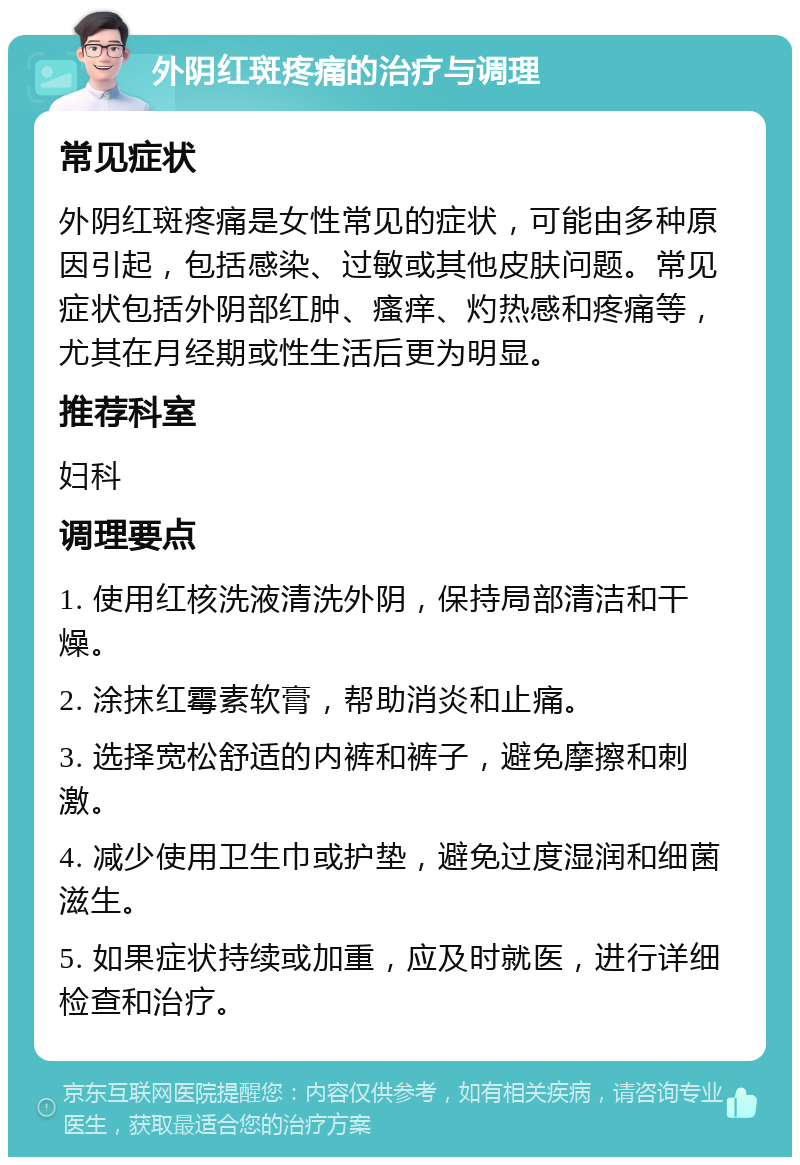 外阴红斑疼痛的治疗与调理 常见症状 外阴红斑疼痛是女性常见的症状，可能由多种原因引起，包括感染、过敏或其他皮肤问题。常见症状包括外阴部红肿、瘙痒、灼热感和疼痛等，尤其在月经期或性生活后更为明显。 推荐科室 妇科 调理要点 1. 使用红核洗液清洗外阴，保持局部清洁和干燥。 2. 涂抹红霉素软膏，帮助消炎和止痛。 3. 选择宽松舒适的内裤和裤子，避免摩擦和刺激。 4. 减少使用卫生巾或护垫，避免过度湿润和细菌滋生。 5. 如果症状持续或加重，应及时就医，进行详细检查和治疗。