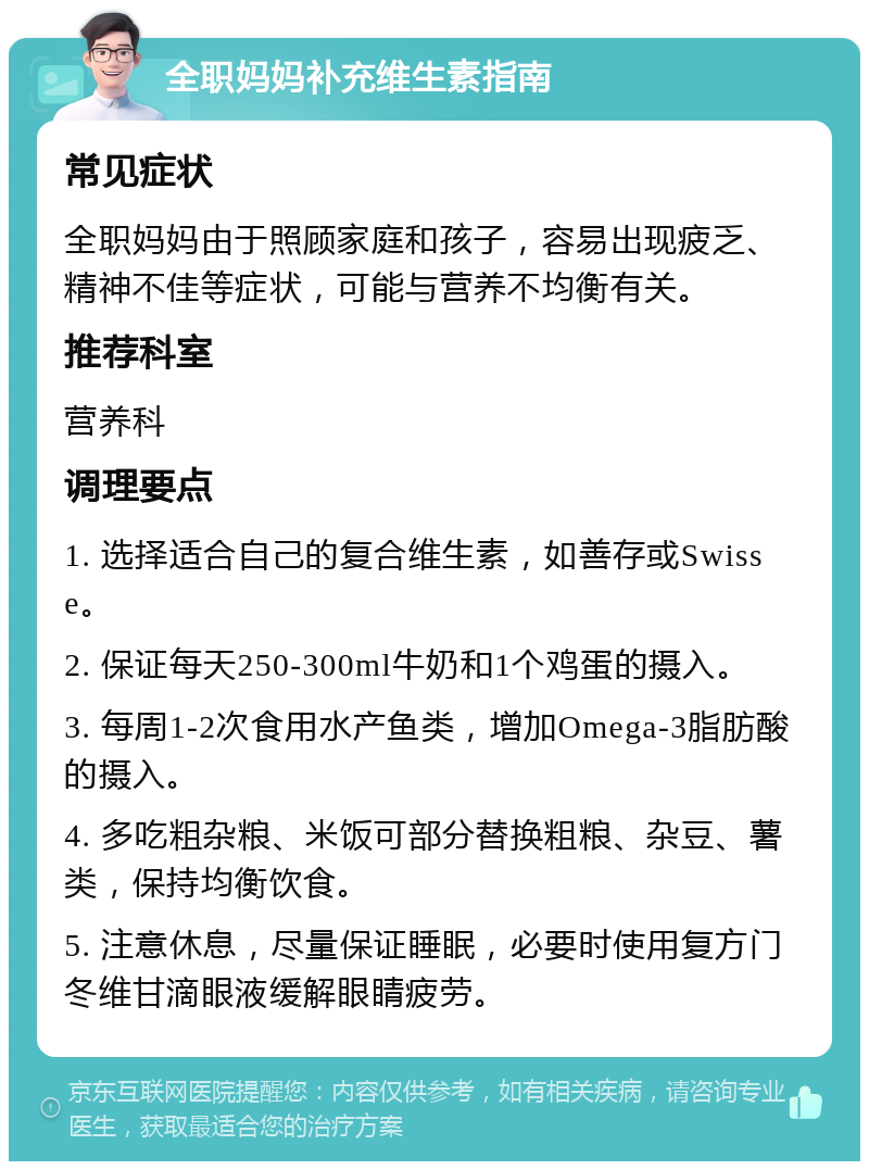 全职妈妈补充维生素指南 常见症状 全职妈妈由于照顾家庭和孩子，容易出现疲乏、精神不佳等症状，可能与营养不均衡有关。 推荐科室 营养科 调理要点 1. 选择适合自己的复合维生素，如善存或Swisse。 2. 保证每天250-300ml牛奶和1个鸡蛋的摄入。 3. 每周1-2次食用水产鱼类，增加Omega-3脂肪酸的摄入。 4. 多吃粗杂粮、米饭可部分替换粗粮、杂豆、薯类，保持均衡饮食。 5. 注意休息，尽量保证睡眠，必要时使用复方门冬维甘滴眼液缓解眼睛疲劳。