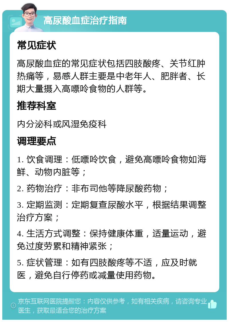 高尿酸血症治疗指南 常见症状 高尿酸血症的常见症状包括四肢酸疼、关节红肿热痛等，易感人群主要是中老年人、肥胖者、长期大量摄入高嘌呤食物的人群等。 推荐科室 内分泌科或风湿免疫科 调理要点 1. 饮食调理：低嘌呤饮食，避免高嘌呤食物如海鲜、动物内脏等； 2. 药物治疗：非布司他等降尿酸药物； 3. 定期监测：定期复查尿酸水平，根据结果调整治疗方案； 4. 生活方式调整：保持健康体重，适量运动，避免过度劳累和精神紧张； 5. 症状管理：如有四肢酸疼等不适，应及时就医，避免自行停药或减量使用药物。