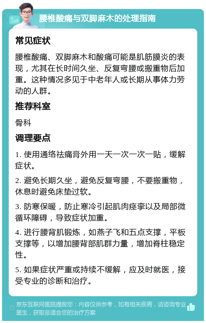 腰椎酸痛与双脚麻木的处理指南 常见症状 腰椎酸痛、双脚麻木和酸痛可能是肌筋膜炎的表现，尤其在长时间久坐、反复弯腰或搬重物后加重。这种情况多见于中老年人或长期从事体力劳动的人群。 推荐科室 骨科 调理要点 1. 使用通络祛痛膏外用一天一次一次一贴，缓解症状。 2. 避免长期久坐，避免反复弯腰，不要搬重物，休息时避免床垫过软。 3. 防寒保暖，防止寒冷引起肌肉痉挛以及局部微循环障碍，导致症状加重。 4. 进行腰背肌锻炼，如燕子飞和五点支撑，平板支撑等，以增加腰背部肌群力量，增加脊柱稳定性。 5. 如果症状严重或持续不缓解，应及时就医，接受专业的诊断和治疗。