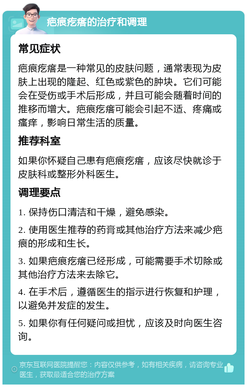 疤痕疙瘩的治疗和调理 常见症状 疤痕疙瘩是一种常见的皮肤问题，通常表现为皮肤上出现的隆起、红色或紫色的肿块。它们可能会在受伤或手术后形成，并且可能会随着时间的推移而增大。疤痕疙瘩可能会引起不适、疼痛或瘙痒，影响日常生活的质量。 推荐科室 如果你怀疑自己患有疤痕疙瘩，应该尽快就诊于皮肤科或整形外科医生。 调理要点 1. 保持伤口清洁和干燥，避免感染。 2. 使用医生推荐的药膏或其他治疗方法来减少疤痕的形成和生长。 3. 如果疤痕疙瘩已经形成，可能需要手术切除或其他治疗方法来去除它。 4. 在手术后，遵循医生的指示进行恢复和护理，以避免并发症的发生。 5. 如果你有任何疑问或担忧，应该及时向医生咨询。